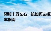 预算十万左右，该如何选择适合自己的车型？一篇详尽的购车指南