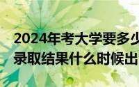 2024年考大学要多少分?（2024年04月28日录取结果什么时候出）