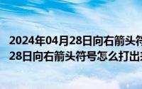 2024年04月28日向右箭头符号怎么打出来啊（2024年04月28日向右箭头符号怎么打出来）