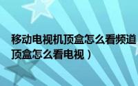 移动电视机顶盒怎么看频道（2024年04月28日移动电视机顶盒怎么看电视）