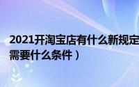 2021开淘宝店有什么新规定（2024年04月28日开淘宝店铺需要什么条件）