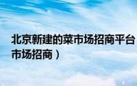 北京新建的菜市场招商平台（2024年04月28日北京新开菜市场招商）