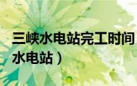 三峡水电站完工时间（2024年04月30日三峡水电站）