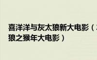 喜洋洋与灰太狼新大电影（2024年04月30日喜洋洋与大灰狼之猴年大电影）