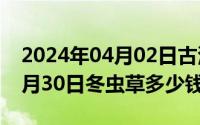 2024年04月02日古浪超员事件（2024年04月30日冬虫草多少钱一斤）