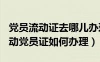 党员流动证去哪儿办理（2024年04月30日流动党员证如何办理）