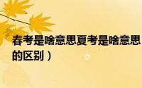 春考是啥意思夏考是啥意思（2024年05月01日春考和夏考的区别）