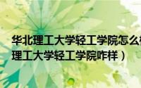 华北理工大学轻工学院怎么样知乎（2024年05月02日华北理工大学轻工学院咋样）