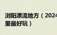 浏阳漂流地方（2024年05月02日浏阳漂流哪里最好玩）