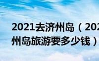 2021去济州岛（2024年05月02日跟团去济州岛旅游要多少钱）