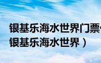 银基乐海水世界门票价格（2024年05月02日银基乐海水世界）