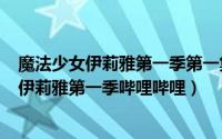 魔法少女伊莉雅第一季第一集（2024年05月02日魔法少女伊莉雅第一季哔哩哔哩）