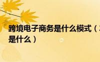 跨境电子商务是什么模式（2024年05月02日跨境电子商务是什么）