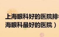 上海眼科好的医院排名（2024年05月02日上海眼科最好的医院）