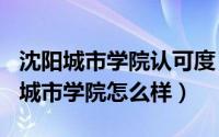 沈阳城市学院认可度（2024年05月03日沈阳城市学院怎么样）