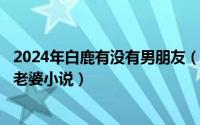 2024年白鹿有没有男朋友（2024年05月03日和朋友一起草老婆小说）