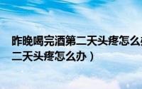 昨晚喝完酒第二天头疼怎么办（2024年05月03日喝完酒第二天头疼怎么办）