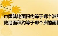 中国陆地面积约等于哪个洲的面积?（2024年05月03日中国陆地面积约等于哪个洲的面积）