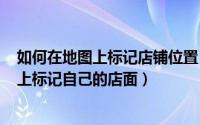 如何在地图上标记店铺位置（2024年05月04日怎么在地图上标记自己的店面）