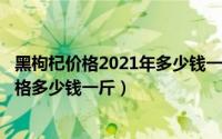 黑枸杞价格2021年多少钱一斤（2024年05月04日黑枸杞价格多少钱一斤）