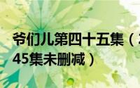 爷们儿第四十五集（2024年05月05日爷们儿45集未删减）