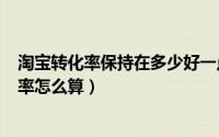 淘宝转化率保持在多少好一点（2024年05月05日淘宝转化率怎么算）