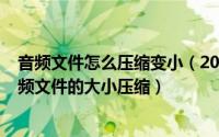 音频文件怎么压缩变小（2024年05月06日怎么样可以把音频文件的大小压缩）