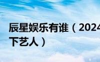 辰星娱乐有谁（2024年05月06日辰星娱乐旗下艺人）