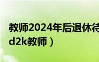 教师2024年后退休待遇（2024年05月06日ed2k教师）