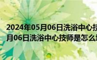 2024年05月06日洗浴中心技师是怎么培训的啊（2024年05月06日洗浴中心技师是怎么培训的）