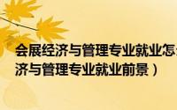 会展经济与管理专业就业怎么样（2024年05月06日会展经济与管理专业就业前景）