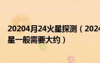 20204月24火星探测（2024年05月06日火星探测器飞往火星一般需要大约）