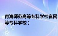 青海师范高等专科学校官网（2024年05月06日青海师范高等专科学校）