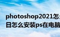 photoshop2021怎么安装（2024年05月06日怎么安装ps在电脑上）