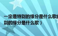 一定是特别的缘分是什么歌曲?（2024年05月07日一定是特别的缘分是什么歌）