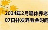 2024年2月退休养老金怎么样（2024年05月07日补发养老金时间）