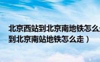 北京西站到北京南地铁怎么坐（2024年05月08日北京西站到北京南站地铁怎么走）