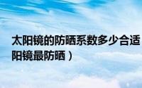 太阳镜的防晒系数多少合适（2024年05月08日什么样的太阳镜最防晒）