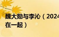 魏大勋与李沁（2024年05月08日魏大勋李沁在一起）