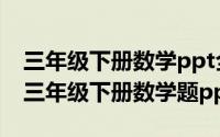 三年级下册数学ppt全册（2024年05月09日三年级下册数学题ppt）