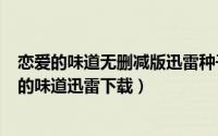 恋爱的味道无删减版迅雷种子下载（2024年05月09日恋爱的味道迅雷下载）