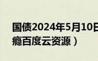 国债2024年5月10日（2024年05月10日上瘾百度云资源）