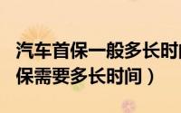 汽车首保一般多长时间（2024年05月10日首保需要多长时间）