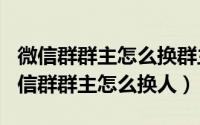 微信群群主怎么换群主（2024年05月10日微信群群主怎么换人）