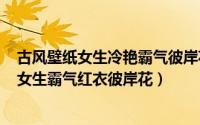 古风壁纸女生冷艳霸气彼岸花（2024年05月10日古风图片女生霸气红衣彼岸花）