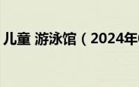 儿童 游泳馆（2024年05月10日儿童游泳馆）