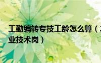 工勤编转专技工龄怎么算（2024年05月10日工勤编制转专业技术岗）