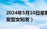 2024年5月10日星期几（2024年05月10日发型女短发）