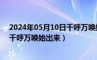 2024年05月10日千呼万唤始出来了吗（2024年05月10日千呼万唤始出来）