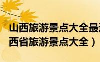 山西旅游景点大全最近（2024年05月10日山西省旅游景点大全）